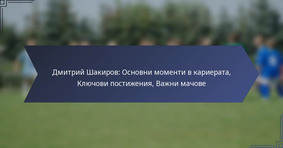 Дмитрий Шакиров: Основни моменти в кариерата, Ключови постижения, Важни мачове