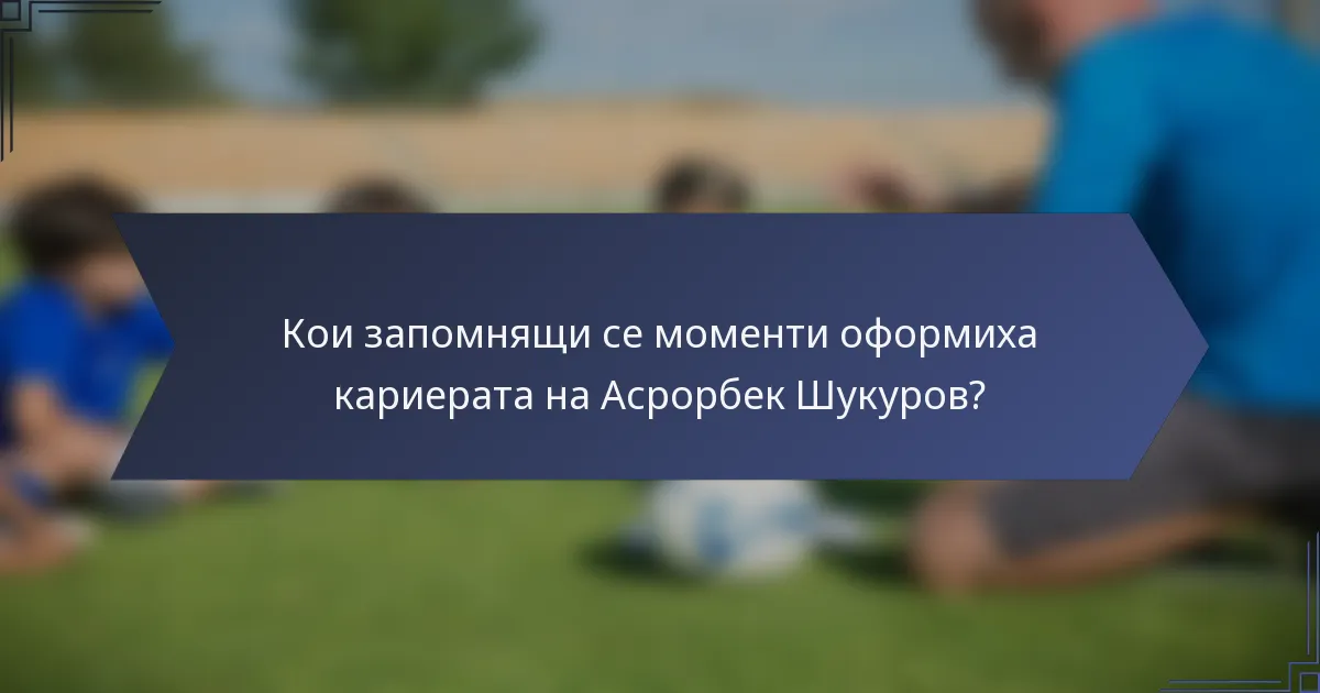 Кои запомнящи се моменти оформиха кариерата на Асрорбек Шукуров?