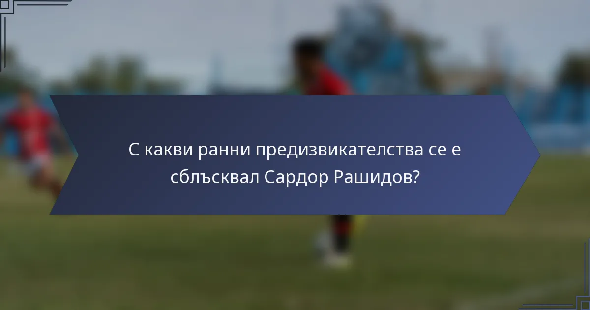 С какви ранни предизвикателства се е сблъсквал Сардор Рашидов?